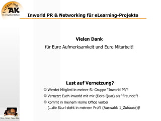 Inworld PR & Networking für eLearning-Projekte Vielen Dank   für Eure Aufmerksamkeit und Eure Mitarbeit!   Lust auf Vernetzung? Werdet Mitglied in meiner SL-Gruppe “Inworld PR”! Vernetzt Euch inworld mit mir (Dora Quar) als “Freunde”! Kommt in meinem Home Office vorbei  (…die SLurl steht in meinem Profil (Auswahl: 1_Zuhause))! 