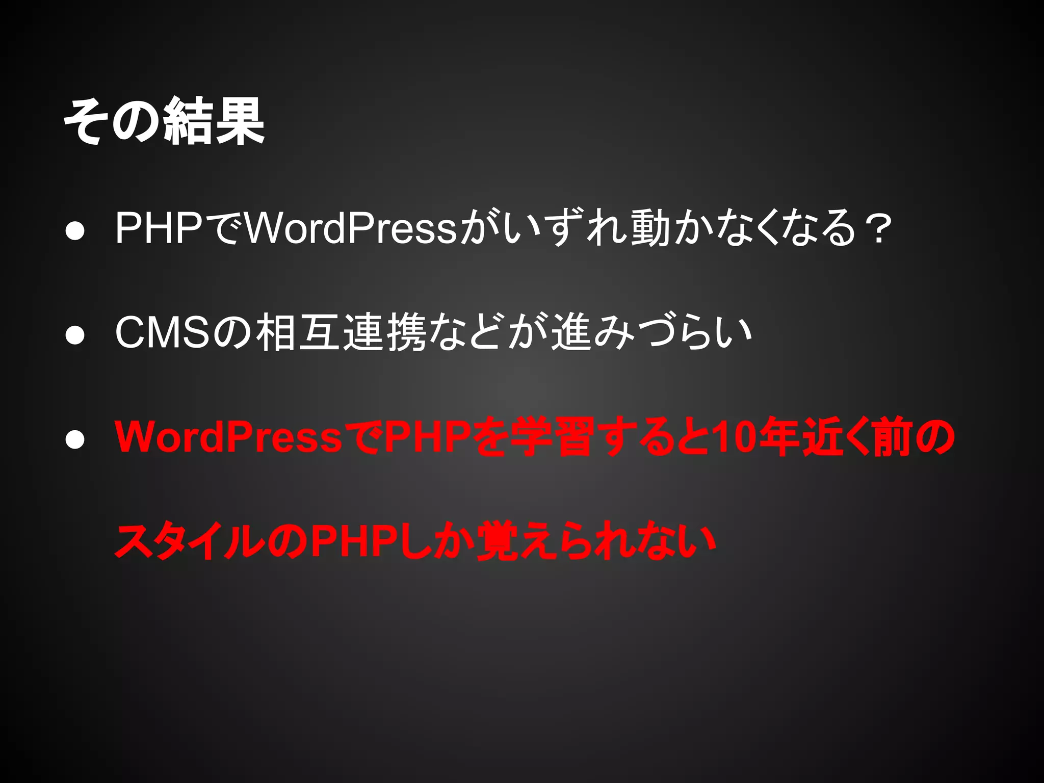 その結果
● PHPでWordPressがいずれ動かなくなる？
● CMSの相互連携などが進みづらい
● WordPressでPHPを学習すると10年近く前の
スタイルのPHPしか覚えられない
 