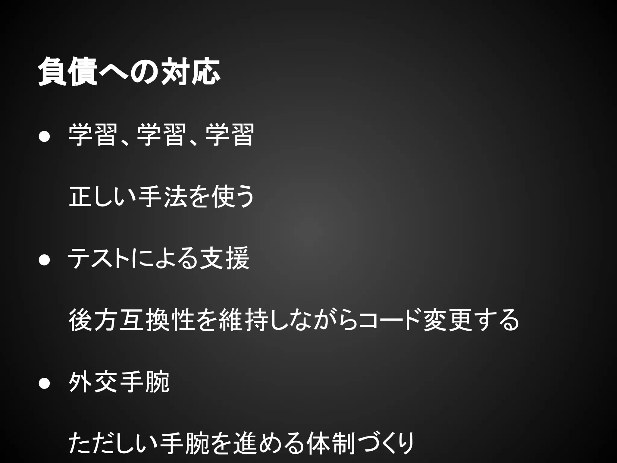 負債への対応
● 学習、学習、学習
正しい手法を使う
● テストによる支援
後方互換性を維持しながらコード変更する
● 外交手腕
ただしい手腕を進める体制づくり
 