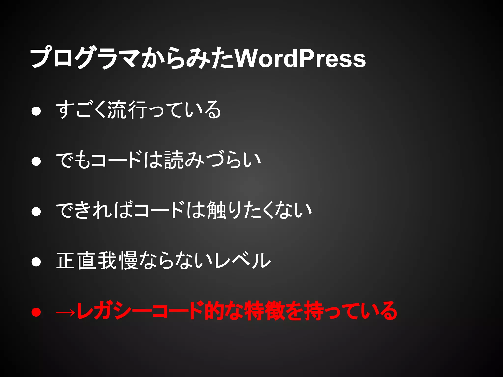 プログラマからみたWordPress
● すごく流行っている
● でもコードは読みづらい
● できればコードは触りたくない
● 正直我慢ならないレベル
● →レガシーコード的な特徴を持っている
 