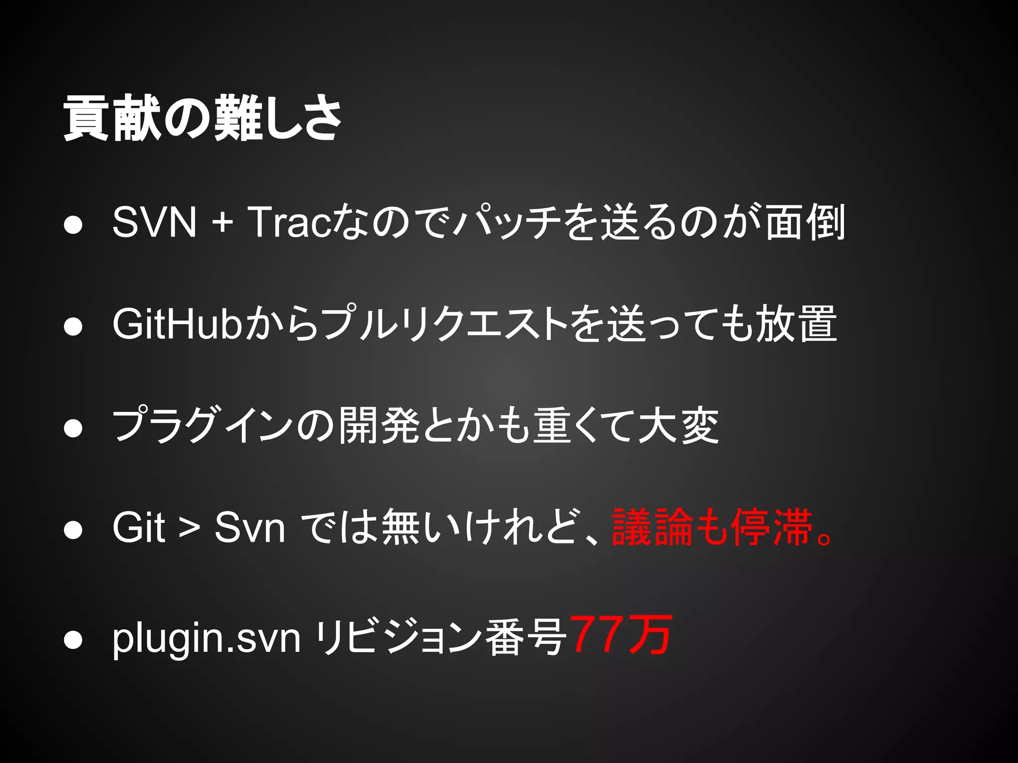 貢献の難しさ
● SVN + Tracなのでパッチを送るのが面倒
● GitHubからプルリクエストを送っても放置
● プラグインの開発とかも重くて大変
● Git > Svn では無いけれど、議論も停滞。
● plugin.svn リビジョン番号77万
 
