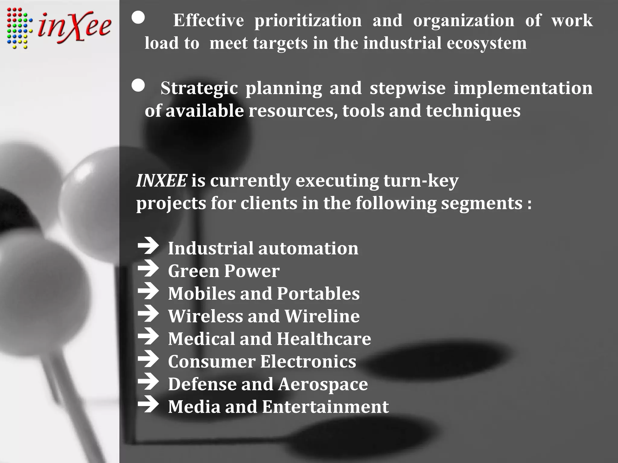  Effective prioritization and organization of work
load to meet targets in the industrial ecosystem
 Strategic planning and stepwise implementation
of available resources, tools and techniques
INXEE is currently executing turn-key
projects for clients in the following segments :
 Industrial automation
 Green Power
 Mobiles and Portables
 Wireless and Wireline
 Medical and Healthcare
 Consumer Electronics
 Defense and Aerospace
 Media and Entertainment
 