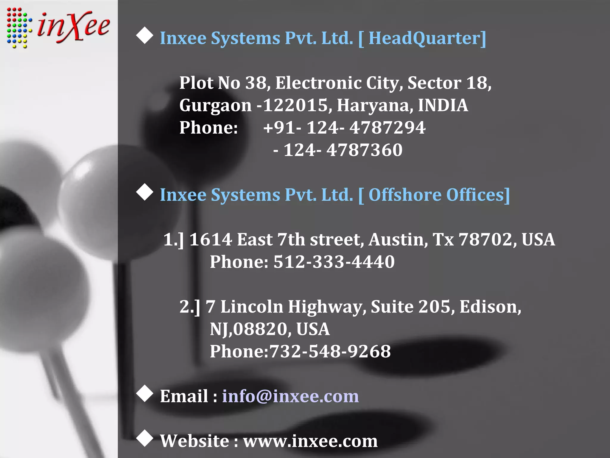  Inxee Systems Pvt. Ltd. [ HeadQuarter]
Plot No 38, Electronic City, Sector 18,
Gurgaon -122015, Haryana, INDIA
Phone: +91- 124- 4787294
- 124- 4787360
 Inxee Systems Pvt. Ltd. [ Offshore Offices]
1.] 1614 East 7th street, Austin, Tx 78702, USA
Phone: 512-333-4440
2.] 7 Lincoln Highway, Suite 205, Edison,
NJ,08820, USA
Phone:732-548-9268
 Email : info@inxee.com
 Website : www.inxee.com
 