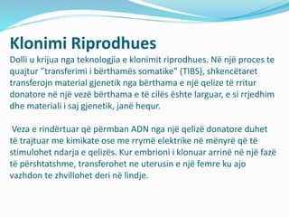 Klonimi Riprodhues 
Dolli u krijua nga teknologjia e klonimit riprodhues. Në një proces te 
quajtur ”transferimi i bërthamës somatike” (TIBS), shkencëtaret 
transferojn material gjenetik nga bërthama e një qelize të rritur 
donatore në një vezë bërthama e të cilës ështe larguar, e si rrjedhim 
dhe materiali i saj gjenetik, janë hequr. 
Veza e rindërtuar që përmban ADN nga një qelizë donatore duhet 
të trajtuar me kimikate ose me rrymë elektrike në mënyrë që të 
stimulohet ndarja e qelizës. Kur embrioni i klonuar arrinë në një fazë 
të përshtatshme, transferohet ne uterusin e një femre ku ajo 
vazhdon te zhvillohet deri në lindje. 
 