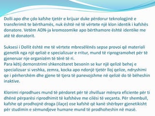 Dolli apo dhe çdo kafshe tjetër e krijuar duke përdorur teknologjinë e 
transferimit te bërthamës, nuk është në të vërtete një klon identik i kafshës 
donatore. Vetëm ADN-ja kromozomike apo bërthamore është identike me 
atë të donatorit. 
Suksesi i Dollit është me të vërtete mbresëlënës sepse provoi që materiali 
gjenetik nga një qelizë e specializuar e rritur, mund të riprogramohet për të 
gjeneruar nje organizëm të tërë të ri. 
Para këtij demonstrimi shkencëtaret besonin se kur një qelizë behej e 
specializuar si veshka, zemra, kocka apo ndonjë tjetër lloj qelize, ndryshimi 
qe i përhershëm dhe gjene të tjera të panevojshme në qelizë do të bëheshin 
inaktive. 
Klonimi riprodhues mund të përdoret për të zhvilluar mënyra eficiente për ti 
dhënë përparësi riprodhimit të kafshëve me cilësi të veçanta. Për shembull, 
kafshe që prodhojnë droga (ilaçe) ose kafshë që kanë shërbyer gjenetikisht 
për studimin e sëmundjeve humane mund të prodhoheshin në masë. 
 