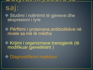  Studimi i ndërtimit të gjeneve dhe
ekspresioni i tyre
 Përfitimi i proteinave,antibiotikëve në
nivele sa më të mëdha
 Krijimi i organizmave transgjenik (të
modifikuar gjenetikisht )
 Diagnostifikimi mjekësor
 