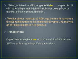  Një organizëm i modifikuar gjenetikisht organizëm të
cilit materiali gjenetik i është shndërruar duke përdorur
teknikat e inxhinieringut gjenetik .
 Teknika përdor molekula të ADN nga burime të ndryshme
të cilat kombinohen ne një molekulë të vetme , në mënyrë
që të krijojë një set të ri të gjeneve.
 Transgjenoza
Organizmat transgjenik organizma që kanë të insertuar
ADN e cila ka origjinë nga llojet e ndryshme .
 