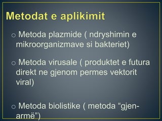 o Metoda plazmide ( ndryshimin e
mikroorganizmave si bakteriet)
o Metoda virusale ( produktet e futura
direkt ne gjenom permes vektorit
viral)
o Metoda biolistike ( metoda “gjen-
armë”)
 
