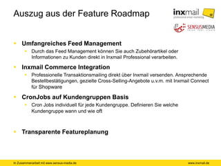 In Zusammenarbeit mit www.sensus-media.de
Auszug aus der Feature Roadmap
 Umfangreiches Feed Management
 Durch das Feed Management können Sie auch Zubehörartikel oder
Informationen zu Kunden direkt in Inxmail Professional verarbeiten.
 Inxmail Commerce Integration
 Professionelle Transaktionsmailing direkt über Inxmail versenden. Ansprechende
Bestellbestätigungen, gezielte Cross-Selling-Angebote u.v.m. mit Inxmail Connect
für Shopware
 CronJobs auf Kundengruppen Basis
 Cron Jobs individuell für jede Kundengruppe. Definieren Sie welche
Kundengruppe wann und wie oft
 Transparente Featureplanung
www.inxmail.de
 