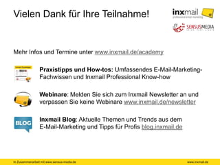 In Zusammenarbeit mit www.sensus-media.de
Vielen Dank für Ihre Teilnahme!
Mehr Infos und Termine unter www.inxmail.de/academy
Praxistipps und How-tos: Umfassendes E-Mail-Marketing-
Fachwissen und Inxmail Professional Know-how
Webinare: Melden Sie sich zum Inxmail Newsletter an und
verpassen Sie keine Webinare www.inxmail.de/newsletter
Inxmail Blog: Aktuelle Themen und Trends aus dem
E-Mail-Marketing und Tipps für Profis blog.inxmail.de
www.inxmail.de
 