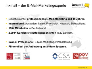 Inxmail – der E-Mail-Marketingexperte
 Dienstleister für professionelles E-Mail-Marketing seit 15 Jahren.
 International: Australien, Italien, Frankreich. Hauptsitz Deutschland.
 100+ Mitarbeiter in Deutschland.
 2.000+ Kunden und Erfolgsgeschichten in 20 Ländern.
 Inxmail Professional: E-Mail-Marketing-Versandlösung
 Führend bei der Anbindung an andere Systeme.
www.inxmail.de
 