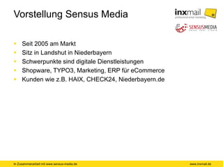 In Zusammenarbeit mit www.sensus-media.de
Vorstellung Sensus Media
 Seit 2005 am Markt
 Sitz in Landshut in Niederbayern
 Schwerpunkte sind digitale Dienstleistungen
 Shopware, TYPO3, Marketing, ERP für eCommerce
 Kunden wie z.B. HAIX, CHECK24, Niederbayern.de
www.inxmail.de
 