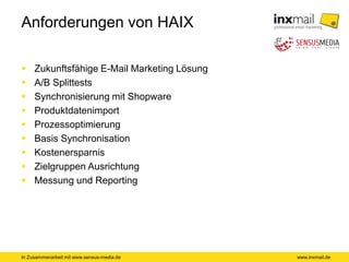 In Zusammenarbeit mit www.sensus-media.de
Anforderungen von HAIX
 Zukunftsfähige E-Mail Marketing Lösung
 A/B Splittests
 Synchronisierung mit Shopware
 Produktdatenimport
 Prozessoptimierung
 Basis Synchronisation
 Kostenersparnis
 Zielgruppen Ausrichtung
 Messung und Reporting
www.inxmail.de
 