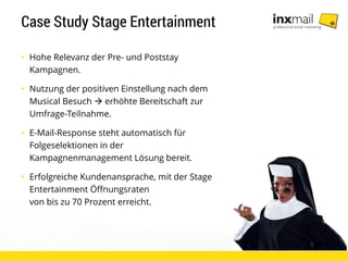 Case Study Stage Entertainment
• Hohe Relevanz der Pre- und Poststay
Kampagnen.
• Nutzung der positiven Einstellung nach dem
Musical Besuch  erhöhte Bereitschaft zur
Umfrage-Teilnahme.
• E-Mail-Response steht automatisch für
Folgeselektionen in der
Kampagnenmanagement Lösung bereit.
• Erfolgreiche Kundenansprache, mit der Stage
Entertainment Öffnungsraten
von bis zu 70 Prozent erreicht.
 
