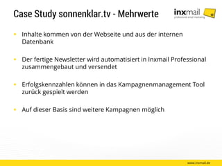 Case Study sonnenklar.tv - Mehrwerte
 Inhalte kommen von der Webseite und aus der internen
Datenbank
 Der fertige Newsletter wird automatisiert in Inxmail Professional
zusammengebaut und versendet
 Erfolgskennzahlen können in das Kampagnenmanagement Tool
zurück gespielt werden
 Auf dieser Basis sind weitere Kampagnen möglich
www.inxmail.de
 