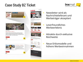 Case Study BZ Ticket
 Newsletter wird als
Nachrichtelieferant und
Werbeträger akzeptiert
 Leserfreundliches
Werbeerlebnis
 Attraktiv durch exklusive
Reichweite
 Neue Erlösmodelle und
höhere Werbeeinnahmen
www.inxmail.de
 