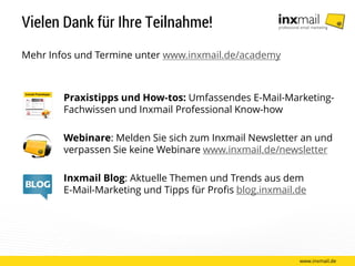 Vielen Dank für Ihre Teilnahme!
Mehr Infos und Termine unter www.inxmail.de/academy
Praxistipps und How-tos: Umfassendes E-Mail-Marketing-
Fachwissen und Inxmail Professional Know-how
Webinare: Melden Sie sich zum Inxmail Newsletter an und
verpassen Sie keine Webinare www.inxmail.de/newsletter
Inxmail Blog: Aktuelle Themen und Trends aus dem
E-Mail-Marketing und Tipps für Profis blog.inxmail.de
www.inxmail.de
 