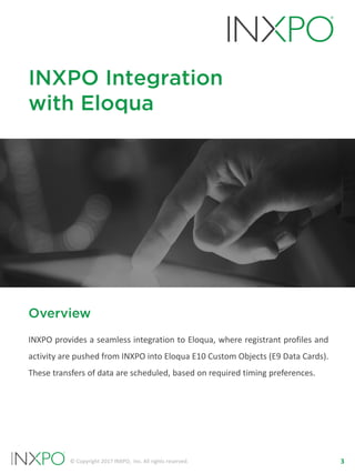 3© Copyright 2017 INXPO, Inc. All rights reserved.
INXPO Integration
with Eloqua
Overview
INXPO provides a seamless integration to Eloqua, where registrant profiles and
activity are pushed from INXPO into Eloqua E10 Custom Objects (E9 Data Cards).
These transfers of data are scheduled, based on required timing preferences.
 