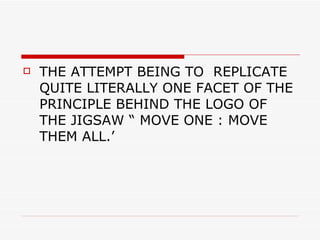 THE ATTEMPT BEING TO  REPLICATE QUITE LITERALLY ONE FACET OF THE PRINCIPLE BEHIND THE LOGO OF THE JIGSAW “ MOVE ONE : MOVE THEM ALL.’ 