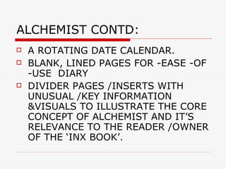 ALCHEMIST CONTD: A ROTATING DATE CALENDAR.  BLANK, LINED PAGES FOR -EASE -OF -USE  DIARY  DIVIDER PAGES /INSERTS WITH UNUSUAL /KEY INFORMATION &VISUALS TO ILLUSTRATE THE CORE CONCEPT OF ALCHEMIST AND IT’S RELEVANCE TO THE READER /OWNER OF THE ‘INX BOOK’. 