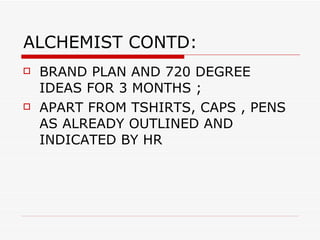 ALCHEMIST CONTD: BRAND PLAN AND 720 DEGREE IDEAS FOR 3 MONTHS ;  APART FROM TSHIRTS, CAPS , PENS AS ALREADY OUTLINED AND INDICATED BY HR 