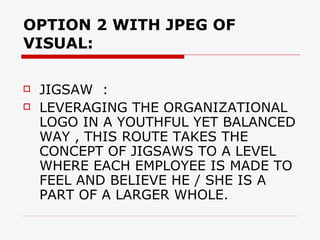OPTION 2 WITH JPEG OF VISUAL: JIGSAW  : LEVERAGING THE ORGANIZATIONAL LOGO IN A YOUTHFUL YET BALANCED WAY , THIS ROUTE TAKES THE CONCEPT OF JIGSAWS TO A LEVEL WHERE EACH EMPLOYEE IS MADE TO FEEL AND BELIEVE HE / SHE IS A PART OF A LARGER WHOLE. 