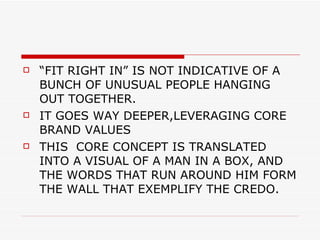 “ FIT RIGHT IN” IS NOT INDICATIVE OF A BUNCH OF UNUSUAL PEOPLE HANGING OUT TOGETHER.  IT GOES WAY DEEPER,LEVERAGING CORE BRAND VALUES  THIS  CORE CONCEPT IS TRANSLATED INTO A VISUAL OF A MAN IN A BOX, AND THE WORDS THAT RUN AROUND HIM FORM THE WALL THAT EXEMPLIFY THE CREDO. 