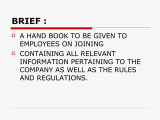 BRIEF : A HAND BOOK TO BE GIVEN TO EMPLOYEES ON JOINING  CONTAINING ALL RELEVANT INFORMATION PERTAINING TO THE COMPANY AS WELL AS THE RULES AND REGULATIONS.  