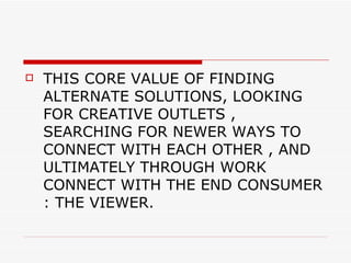 THIS CORE VALUE OF FINDING ALTERNATE SOLUTIONS, LOOKING FOR CREATIVE OUTLETS , SEARCHING FOR NEWER WAYS TO CONNECT WITH EACH OTHER , AND ULTIMATELY THROUGH WORK CONNECT WITH THE END CONSUMER : THE VIEWER. 
