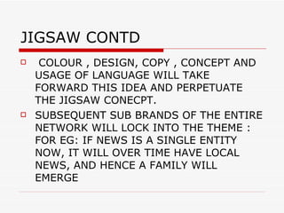 JIGSAW CONTD  COLOUR , DESIGN, COPY , CONCEPT AND USAGE OF LANGUAGE WILL TAKE FORWARD THIS IDEA AND PERPETUATE THE JIGSAW CONECPT. SUBSEQUENT SUB BRANDS OF THE ENTIRE NETWORK WILL LOCK INTO THE THEME : FOR EG: IF NEWS IS A SINGLE ENTITY NOW, IT WILL OVER TIME HAVE LOCAL NEWS, AND HENCE A FAMILY WILL EMERGE  
