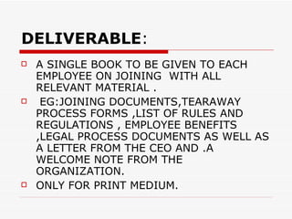 DELIVERABLE : A SINGLE BOOK TO BE GIVEN TO EACH EMPLOYEE ON JOINING  WITH ALL RELEVANT MATERIAL . EG:JOINING DOCUMENTS,TEARAWAY PROCESS FORMS ,LIST OF RULES AND REGULATIONS , EMPLOYEE BENEFITS ,LEGAL PROCESS DOCUMENTS AS WELL AS A LETTER FROM THE CEO AND .A WELCOME NOTE FROM THE ORGANIZATION. ONLY FOR PRINT MEDIUM. 