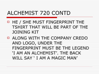 ALCHEMIST 720 CONTD HE / SHE MUST FINGERPRINT THE TSHIRT THAT WILL BE PART OF THE JOINING KIT  ALONG WITH THE COMPANY CREDO AND LOGO, UNDER THE FINGERPRINT MUST BE THE LEGEND  ‘I AM AN ALCHEMIST’. THE BACK WILL SAY ‘ I AM A MAGIC MAN’ 