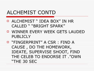 ALCHEMIST CONTD ALCHEMIST “ IDEA BOX” IN HR CALLED “ “BRIGHT SPARK”  WINNER EVERY WEEK GETS LAUDED PUBLICLY  “FINGERPRINT” A CSR : FIND A CAUSE , DO THE HOMEWORK, IDEATE, SUPERVISE SHOOT, FIND THE CELEB TO ENDORSE IT .”OWN “THE 30 SEC 