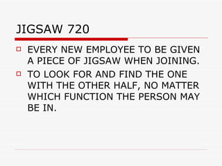 JIGSAW 720  EVERY NEW EMPLOYEE TO BE GIVEN A PIECE OF JIGSAW WHEN JOINING. TO LOOK FOR AND FIND THE ONE WITH THE OTHER HALF, NO MATTER WHICH FUNCTION THE PERSON MAY BE IN. 
