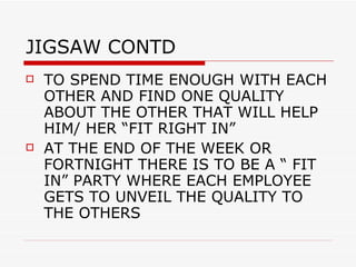 JIGSAW CONTD TO SPEND TIME ENOUGH WITH EACH OTHER AND FIND ONE QUALITY ABOUT THE OTHER THAT WILL HELP HIM/ HER “FIT RIGHT IN”  AT THE END OF THE WEEK OR FORTNIGHT THERE IS TO BE A “ FIT IN” PARTY WHERE EACH EMPLOYEE GETS TO UNVEIL THE QUALITY TO THE OTHERS 