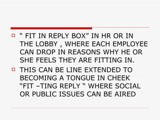 “ FIT IN REPLY BOX” IN HR OR IN THE LOBBY , WHERE EACH EMPLOYEE CAN DROP IN REASONS WHY HE OR SHE FEELS THEY ARE FITTING IN. THIS CAN BE LINE EXTENDED TO BECOMING A TONGUE IN CHEEK  “FIT –TING REPLY “ WHERE SOCIAL OR PUBLIC ISSUES CAN BE AIRED  