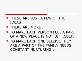 THESE ARE JUST A FEW OF THE IDEAS . THERE ARE MORE . TO MAKE EACH PERSON FEEL A PART OF A NEW PLACE IS NOT DIFFICULT. TO MAKE EACH ONE BELEIVE THEY ARE A PART OF THE FAMILY NEEDS CONSTANT NURTURING.. 