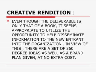 CREATIVE RENDITION  : EVEN THOUGH THE DELIVERABLE IS ONLY THAT OF A BOOK, IT SEEMS APPROPRIATE TO UTILIZE THE OPPORTUNITY TO HELP DISSEMINATE  INFORMATION TO THE NEW ENTRANT INTO THE ORGANIZATION . IN VIEW OF THIS , THERE ARE A SET OF 360 DEGREE IDEAS AS WELL AS A BRAND PLAN GIVEN, AT NO EXTRA COST. 