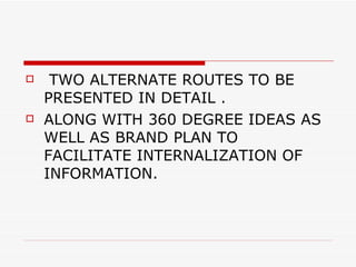 TWO ALTERNATE ROUTES TO BE PRESENTED IN DETAIL .  ALONG WITH 360 DEGREE IDEAS AS WELL AS BRAND PLAN TO FACILITATE INTERNALIZATION OF INFORMATION. 