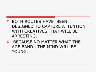 BOTH ROUTES HAVE  BEEN DESIGNED TO CAPTURE ATTENTION WITH CREATIVES THAT WILL BE ARRESTING. BECAUSE NO MATTER WHAT THE AGE BAND , THE MIND WILL BE YOUNG. 