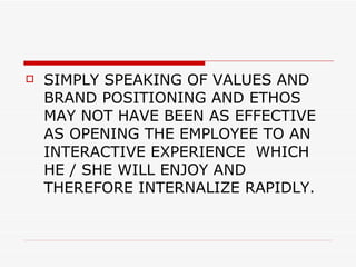 SIMPLY SPEAKING OF VALUES AND BRAND POSITIONING AND ETHOS MAY NOT HAVE BEEN AS EFFECTIVE AS OPENING THE EMPLOYEE TO AN INTERACTIVE EXPERIENCE  WHICH HE / SHE WILL ENJOY AND THEREFORE INTERNALIZE RAPIDLY. 