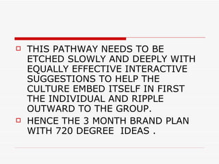 THIS PATHWAY NEEDS TO BE ETCHED SLOWLY AND DEEPLY WITH EQUALLY EFFECTIVE INTERACTIVE SUGGESTIONS TO HELP THE CULTURE EMBED ITSELF IN FIRST THE INDIVIDUAL AND RIPPLE OUTWARD TO THE GROUP. HENCE THE 3 MONTH BRAND PLAN WITH 720 DEGREE  IDEAS . 