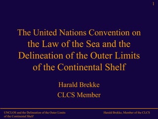 UNCLOS and the Delineation of the Outer Limits
of the Continental Shelf
Harald Brekke, Member of the CLCS
1
The United Nations Convention on
the Law of the Sea and the
Delineation of the Outer Limits
of the Continental Shelf
Harald Brekke
CLCS Member
 
