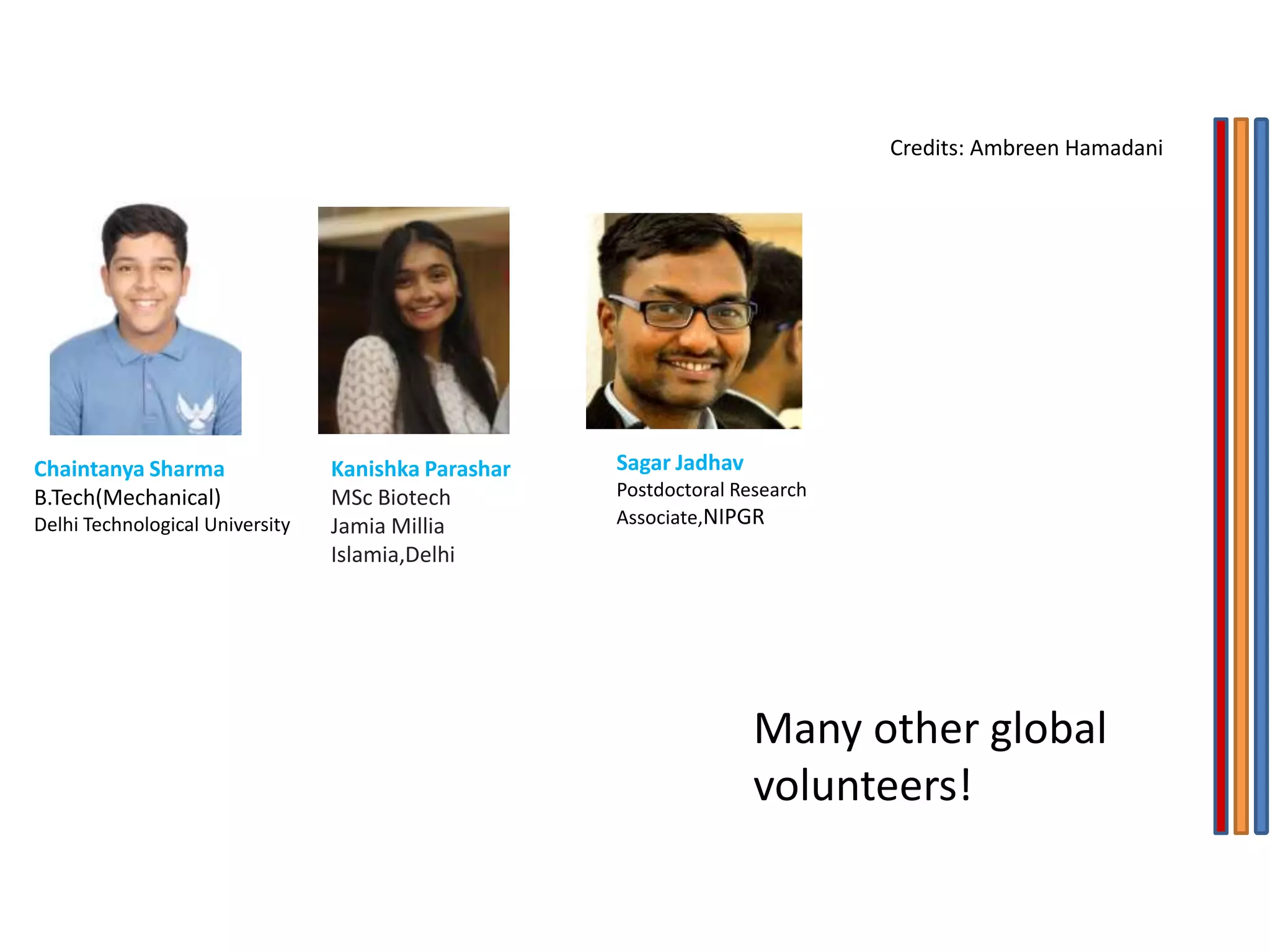 Kanishka Parashar
MSc Biotech
Jamia Millia
Islamia,Delhi
Chaintanya Sharma
B.Tech(Mechanical)
Delhi Technological University
Sagar Jadhav
Postdoctoral Research
Associate,NIPGR
Many other global
volunteers!
Credits: Ambreen Hamadani
 