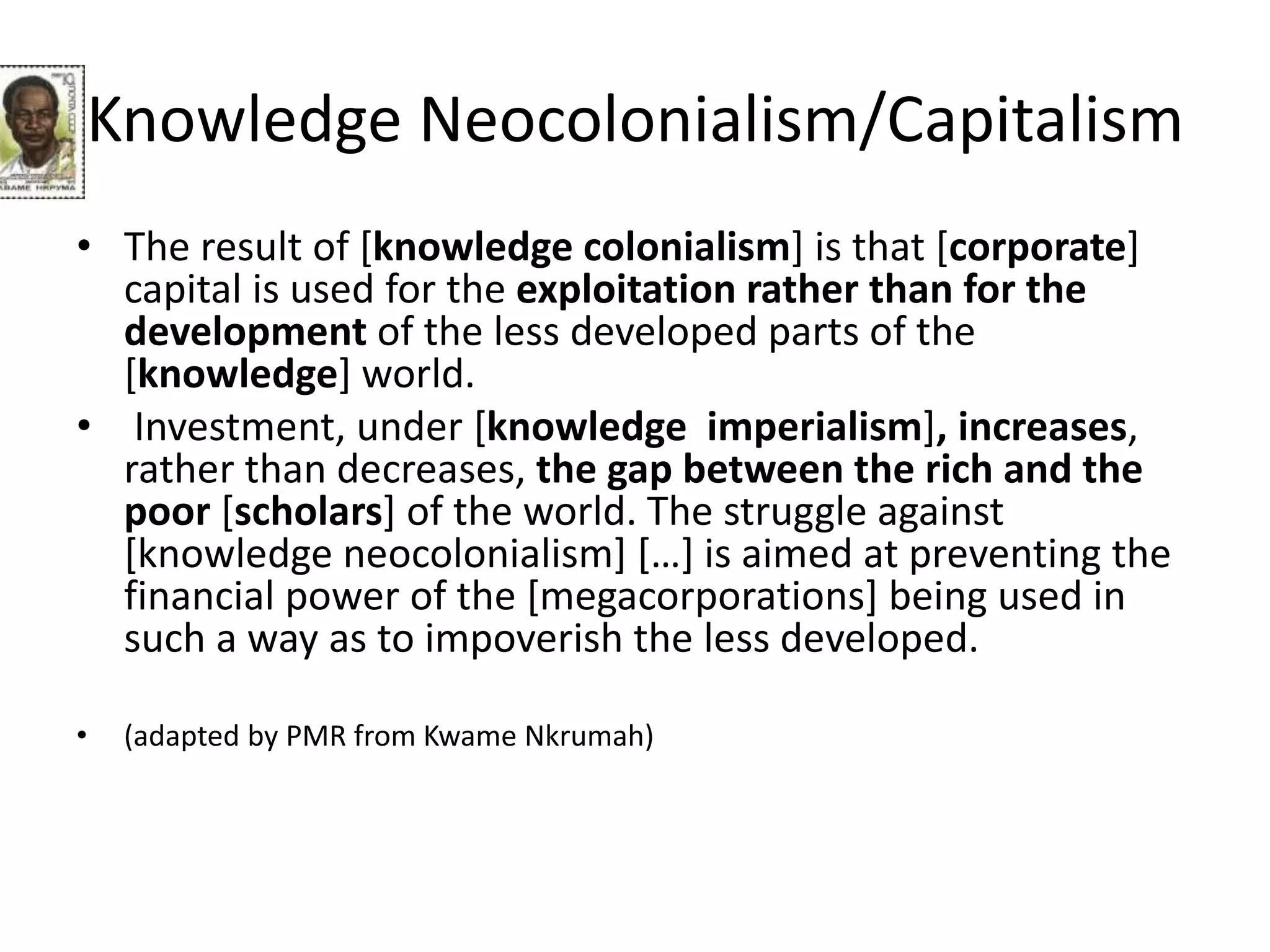 Knowledge Neocolonialism/Capitalism
• The result of [knowledge colonialism] is that [corporate]
capital is used for the exploitation rather than for the
development of the less developed parts of the
[knowledge] world.
• Investment, under [knowledge imperialism], increases,
rather than decreases, the gap between the rich and the
poor [scholars] of the world. The struggle against
[knowledge neocolonialism] […] is aimed at preventing the
financial power of the [megacorporations] being used in
such a way as to impoverish the less developed.
• (adapted by PMR from Kwame Nkrumah)
 