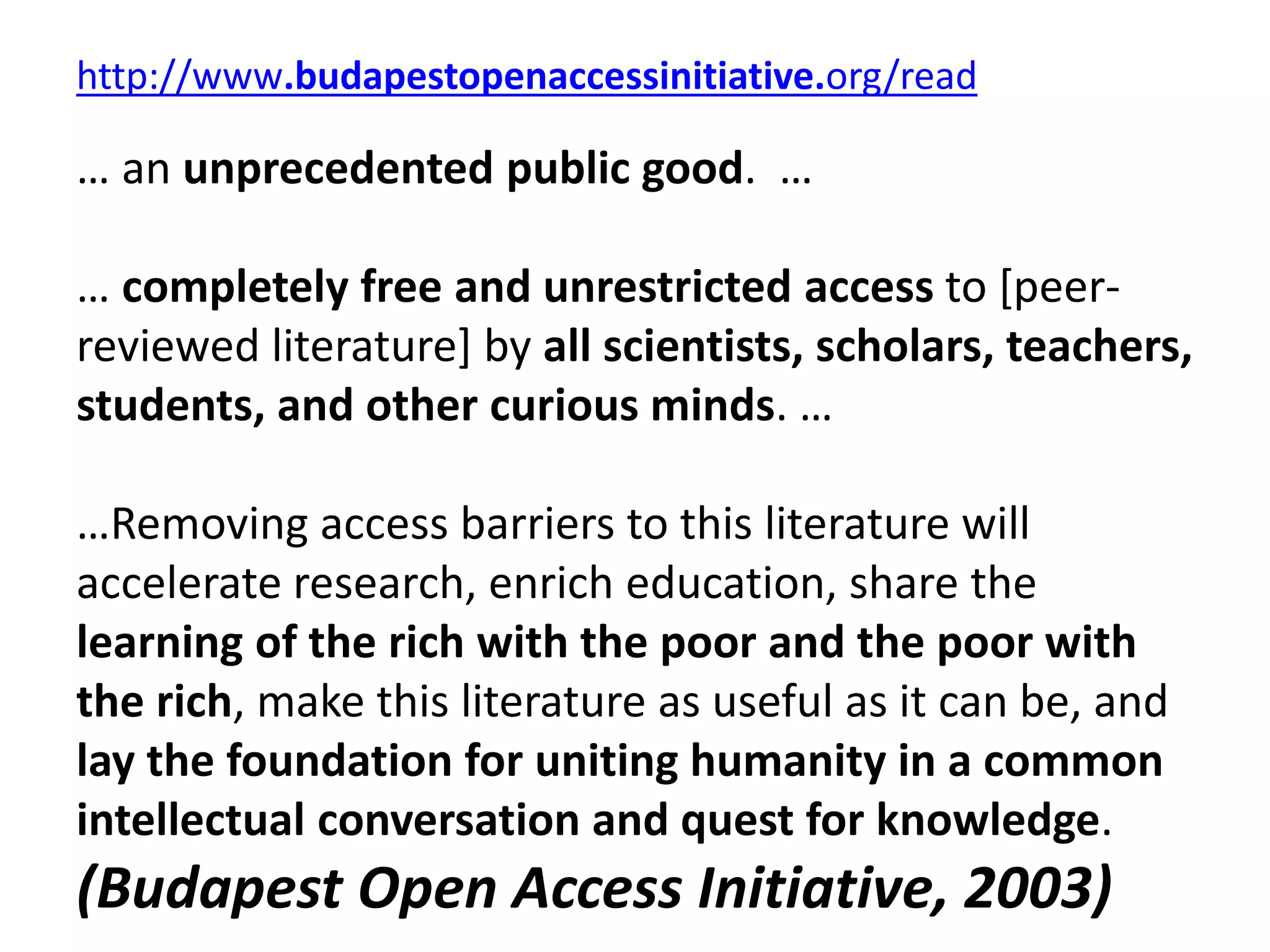 http://www.budapestopenaccessinitiative.org/read
… an unprecedented public good. …
… completely free and unrestricted access to [peer-
reviewed literature] by all scientists, scholars, teachers,
students, and other curious minds. …
…Removing access barriers to this literature will
accelerate research, enrich education, share the
learning of the rich with the poor and the poor with
the rich, make this literature as useful as it can be, and
lay the foundation for uniting humanity in a common
intellectual conversation and quest for knowledge.
(Budapest Open Access Initiative, 2003)
 