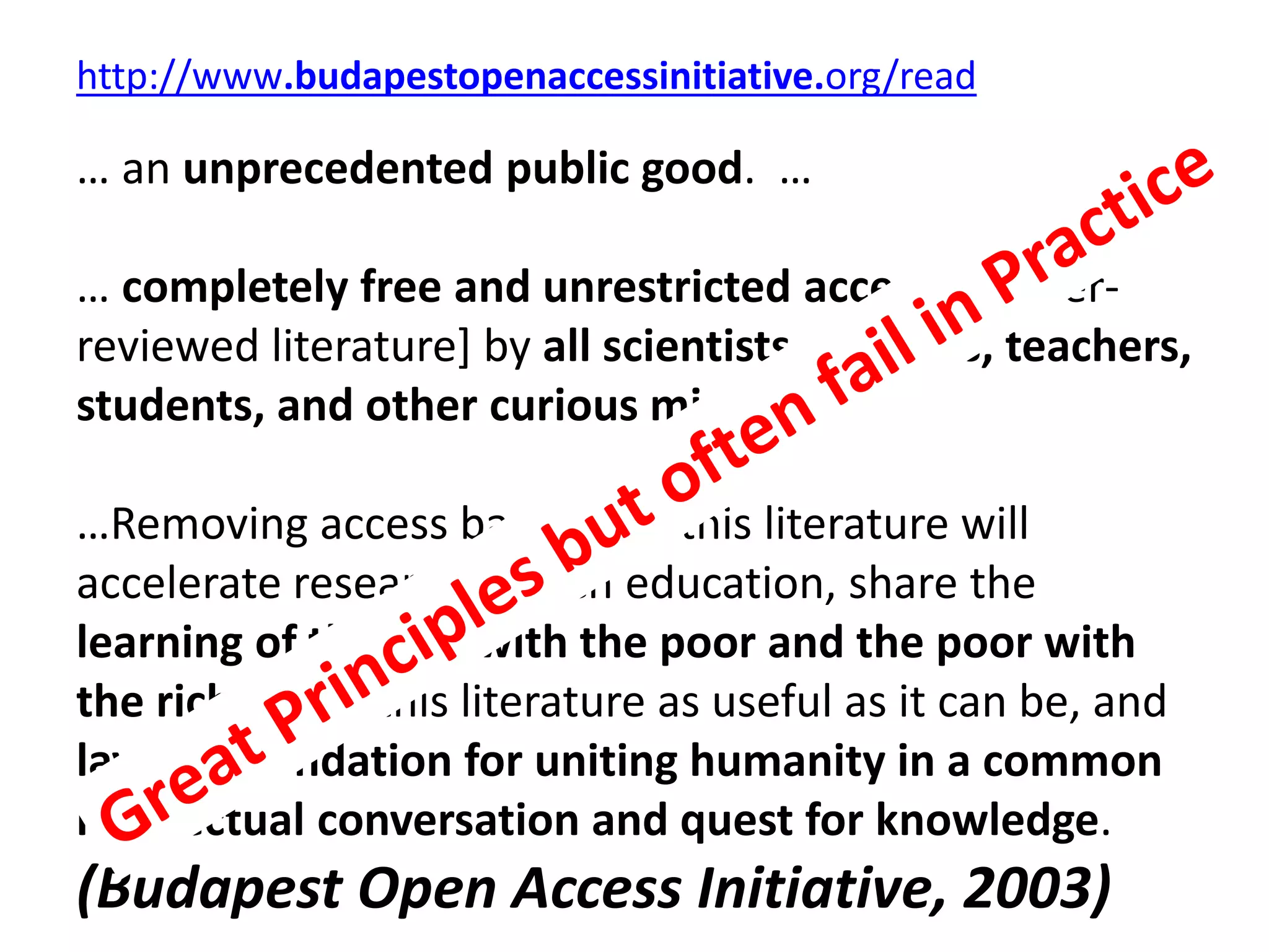 http://www.budapestopenaccessinitiative.org/read
… an unprecedented public good. …
… completely free and unrestricted access to [peer-
reviewed literature] by all scientists, scholars, teachers,
students, and other curious minds. …
…Removing access barriers to this literature will
accelerate research, enrich education, share the
learning of the rich with the poor and the poor with
the rich, make this literature as useful as it can be, and
lay the foundation for uniting humanity in a common
intellectual conversation and quest for knowledge.
(Budapest Open Access Initiative, 2003)
 
