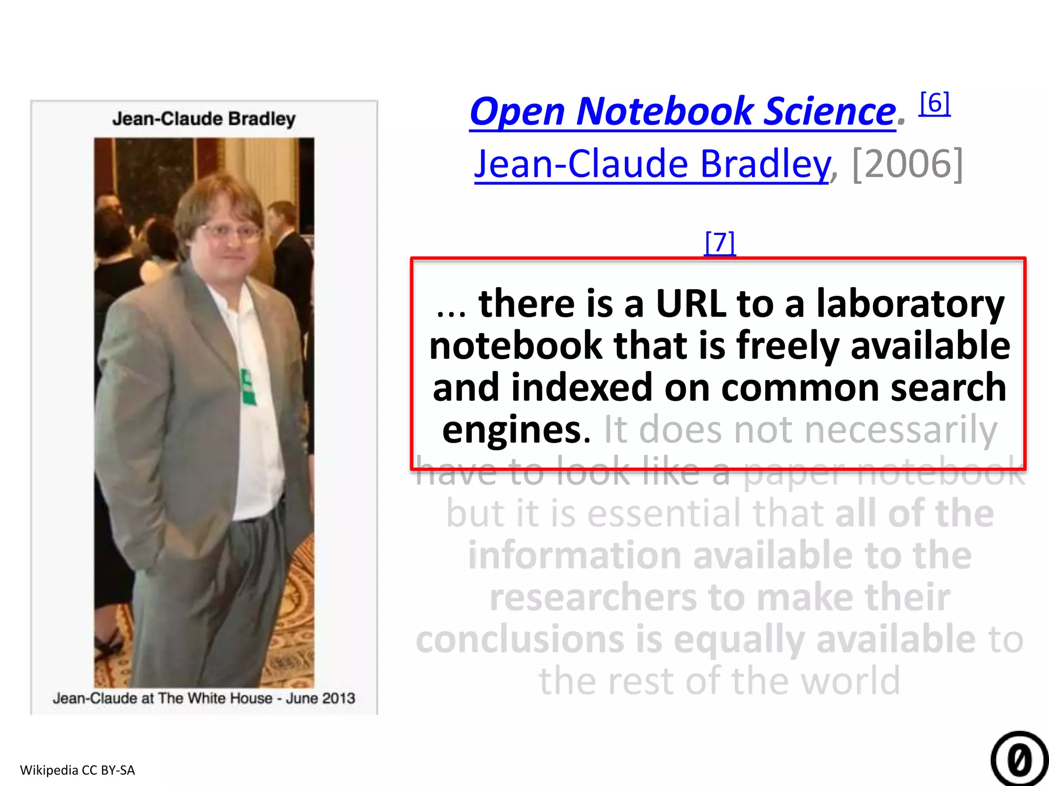 Open Notebook Science. [6]
Jean-Claude Bradley, [2006]
[7]
... there is a URL to a laboratory
notebook that is freely available
and indexed on common search
engines. It does not necessarily
have to look like a paper notebook
but it is essential that all of the
information available to the
researchers to make their
conclusions is equally available to
the rest of the world
Wikipedia CC BY-SA
 