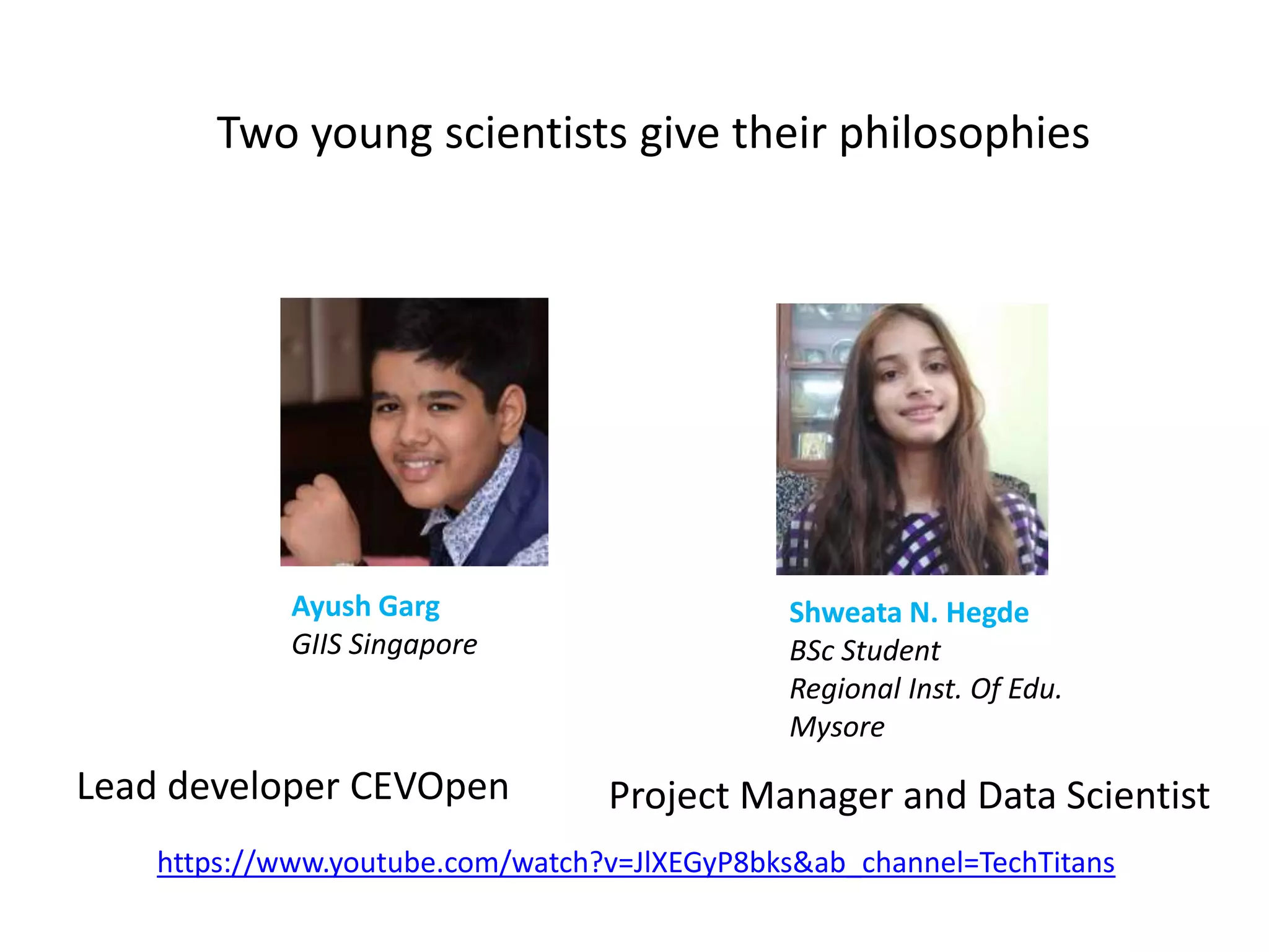 Two young scientists give their philosophies
https://www.youtube.com/watch?v=JlXEGyP8bks&ab_channel=TechTitans
Shweata N. Hegde
BSc Student
Regional Inst. Of Edu.
Mysore
Ayush Garg
GIIS Singapore
Lead developer CEVOpen Project Manager and Data Scientist
 