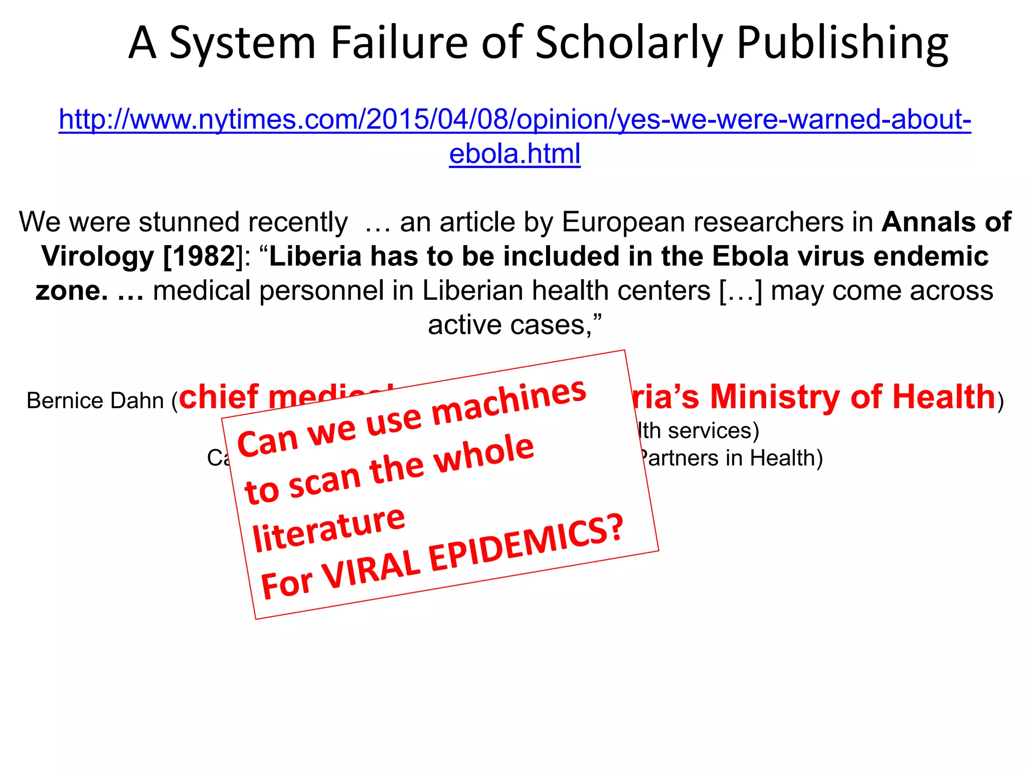 http://www.nytimes.com/2015/04/08/opinion/yes-we-were-warned-about-
ebola.html
We were stunned recently … an article by European researchers in Annals of
Virology [1982]: “Liberia has to be included in the Ebola virus endemic
zone. … medical personnel in Liberian health centers […] may come across
active cases,”
Bernice Dahn (chief medical officer of Liberia’s Ministry of Health)
Vera Mussah (director of county health services)
Cameron Nutt (Ebola response adviser to Partners in Health)
A System Failure of Scholarly Publishing
 